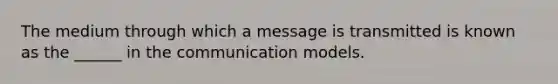 The medium through which a message is transmitted is known as the ______ in the communication models.