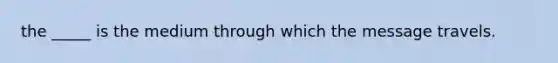 the _____ is the medium through which the message travels.
