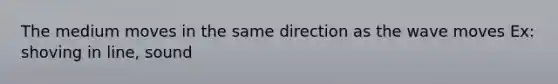 The medium moves in the same direction as the wave moves Ex: shoving in line, sound