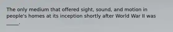 The only medium that offered sight, sound, and motion in people's homes at its inception shortly after World War II was _____.