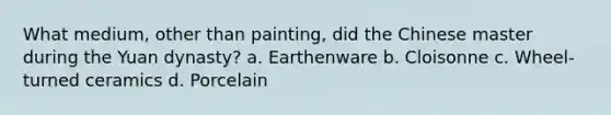 What medium, other than painting, did the Chinese master during the Yuan dynasty? a. Earthenware b. Cloisonne c. Wheel-turned ceramics d. Porcelain