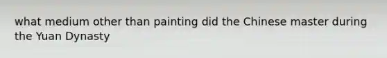 what medium other than painting did the Chinese master during the <a href='https://www.questionai.com/knowledge/k6rPyBe0VS-yuan-dynasty' class='anchor-knowledge'>yuan dynasty</a>