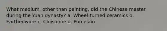 What medium, other than painting, did the Chinese master during the Yuan dynasty? a. Wheel-turned ceramics b. Earthenware c. Cloisonne d. Porcelain