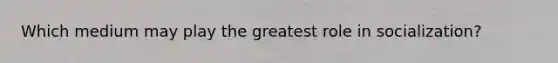 Which medium may play the greatest role in socialization?