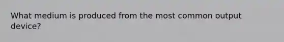 What medium is produced from the most common output device?