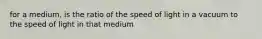 for a medium, is the ratio of the speed of light in a vacuum to the speed of light in that medium