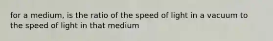 for a medium, is the ratio of the speed of light in a vacuum to the speed of light in that medium