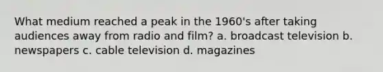 What medium reached a peak in the 1960's after taking audiences away from radio and film? a. broadcast television b. newspapers c. cable television d. magazines