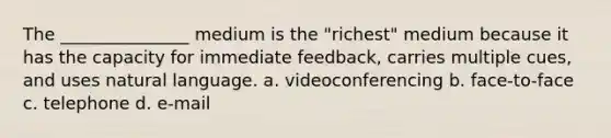 The _______________ medium is the "richest" medium because it has the capacity for immediate feedback, carries multiple cues, and uses natural language. a. videoconferencing b. face-to-face c. telephone d. e-mail