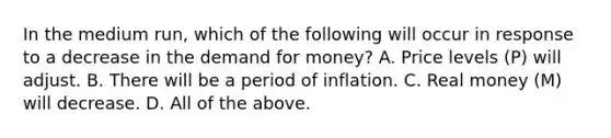 In the medium run​, which of the following will occur in response to a decrease in the demand for​ money? A. Price levels ​(P​) will adjust. B. There will be a period of inflation. C. Real money ​(M​) will decrease. D. All of the above.