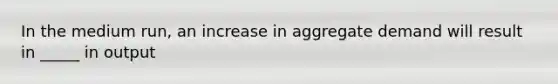 In the medium run, an increase in aggregate demand will result in _____ in output