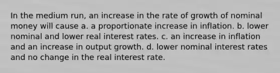 In the medium run, an increase in the rate of growth of nominal money will cause a. a proportionate increase in inflation. b. lower nominal and lower real interest rates. c. an increase in inflation and an increase in output growth. d. lower nominal interest rates and no change in the real interest rate.