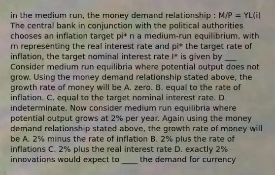 in the medium run, the money demand relationship : M/P = YL(i) The central bank in conjunction with the political authorities chooses an inflation target pi* n a​ medium-run equilibrium, with rn representing the real interest rate and pi* the target rate of​ inflation, the target nominal interest​ rate I* is given by ___ Consider medium run equilibria where potential output does not grow. Using the money demand relationship stated​ above, the growth rate of money will be A. zero. B. equal to the rate of inflation. C. equal to the target nominal interest rate. D. indeterminate. Now consider medium run equilibria where potential output grows at 2% per year. Again using the money demand relationship stated above, the growth rate of money will be A. 2% minus the rate of inflation B. 2% plus the rate of inflations C. 2% plus the real interest rate D. exactly 2% innovations would expect to ____ the demand for currency