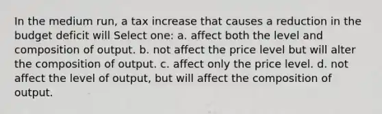 In the medium run, a tax increase that causes a reduction in the budget deficit will Select one: a. affect both the level and composition of output. b. not affect the price level but will alter the composition of output. c. affect only the price level. d. not affect the level of output, but will affect the composition of output.