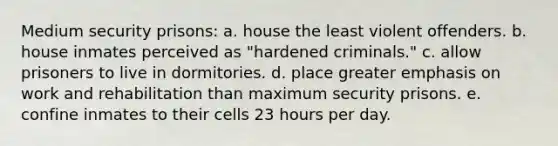 Medium security prisons: a. house the least violent offenders. b. house inmates perceived as "hardened criminals." c. allow prisoners to live in dormitories. d. place greater emphasis on work and rehabilitation than maximum security prisons. e. confine inmates to their cells 23 hours per day.