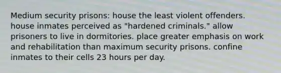 Medium security prisons: house the least violent offenders. house inmates perceived as "hardened criminals." allow prisoners to live in dormitories. place greater emphasis on work and rehabilitation than maximum security prisons. confine inmates to their cells 23 hours per day.