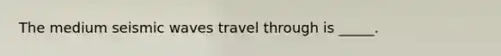 The medium seismic waves travel through is _____.