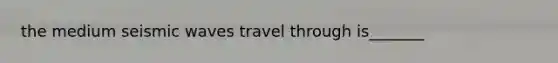the medium seismic waves travel through is_______