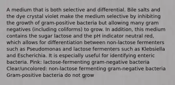 A medium that is both selective and differential. Bile salts and the dye crystal violet make the medium selective by inhibiting the growth of gram-positive bacteria but allowing many gram negatives (including coliforms) to grow. In addition, this medium contains the sugar lactose and the pH indicator neutral red, which allows for differentiation between non-lactose fermenters such as Pseudomonas and lactose fermenters such as Klebsiella and Escherichia. It is especially useful for identifying enteric bacteria. Pink: lactose-fermenting gram-negative bacteria Clear/uncolored: non-lactose fermenting gram-negative bacteria Gram-positive bacteria do not grow