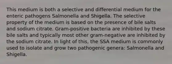 This medium is both a selective and differential medium for the enteric pathogens Salmonella and Shigella. The selective property of the medium is based on the presence of bile salts and sodium citrate. Gram-positive bacteria are inhibited by these bile salts and typically most other gram-negative are inhibited by the sodium citrate. In light of this, the SSA medium is commonly used to isolate and grow two pathogenic genera: Salmonella and Shigella.