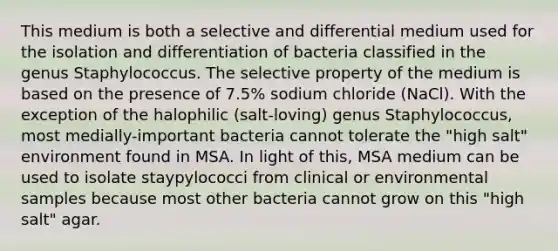 This medium is both a selective and differential medium used for the isolation and differentiation of bacteria classified in the genus Staphylococcus. The selective property of the medium is based on the presence of 7.5% sodium chloride (NaCl). With the exception of the halophilic (salt-loving) genus Staphylococcus, most medially-important bacteria cannot tolerate the "high salt" environment found in MSA. In light of this, MSA medium can be used to isolate staypylococci from clinical or environmental samples because most other bacteria cannot grow on this "high salt" agar.