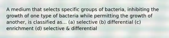 A medium that selects specific groups of bacteria, inhibiting the growth of one type of bacteria while permitting the growth of another, is classified as... (a) selective (b) differential (c) enrichment (d) selective & differential