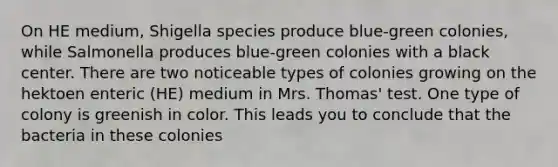 On HE medium, Shigella species produce blue-green colonies, while Salmonella produces blue-green colonies with a black center. There are two noticeable types of colonies growing on the hektoen enteric (HE) medium in Mrs. Thomas' test. One type of colony is greenish in color. This leads you to conclude that the bacteria in these colonies