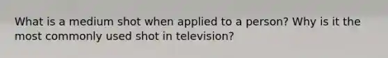 What is a medium shot when applied to a person? Why is it the most commonly used shot in television?