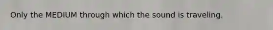 Only the MEDIUM through which the sound is traveling.