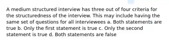 A medium structured interview has three out of four criteria for the structuredness of the interview. This may include having the same set of questions for all interviewees a. Both statements are true b. Only the first statement is true c. Only the second statement is true d. Both statements are false