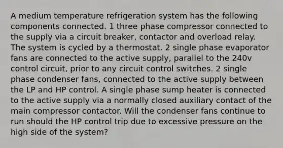 A medium temperature refrigeration system has the following components connected. 1 three phase compressor connected to the supply via a circuit breaker, contactor and overload relay. The system is cycled by a thermostat. 2 single phase evaporator fans are connected to the active supply, parallel to the 240v control circuit, prior to any circuit control switches. 2 single phase condenser fans, connected to the active supply between the LP and HP control. A single phase sump heater is connected to the active supply via a normally closed auxiliary contact of the main compressor contactor. Will the condenser fans continue to run should the HP control trip due to excessive pressure on the high side of the system?