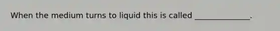 When the medium turns to liquid this is called ______________.