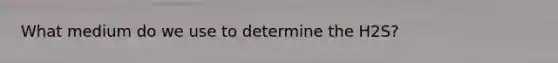 What medium do we use to determine the H2S?