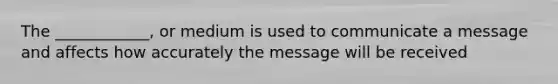 The ____________, or medium is used to communicate a message and affects how accurately the message will be received