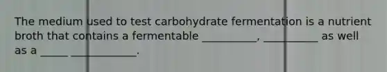 The medium used to test carbohydrate fermentation is a nutrient broth that contains a fermentable __________, __________ as well as a _____ ____________.