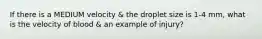 If there is a MEDIUM velocity & the droplet size is 1-4 mm, what is the velocity of blood & an example of injury?