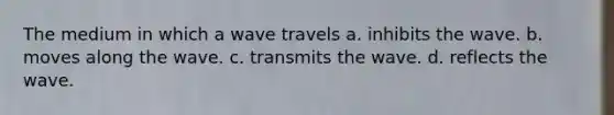 The medium in which a wave travels a. inhibits the wave. b. moves along the wave. c. transmits the wave. d. reflects the wave.