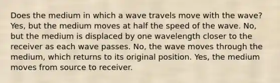 Does the medium in which a wave travels move with the wave? Yes, but the medium moves at half the speed of the wave. No, but the medium is displaced by one wavelength closer to the receiver as each wave passes. No, the wave moves through the medium, which returns to its original position. Yes, the medium moves from source to receiver.