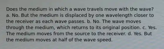 Does the medium in which a wave travels move with the wave? a. No. But the medium is displaced by one wavelength closer to the receiver as each wave passes. b. No. The wave moves through the medium, which returns to its original position. c. Yes. The medium moves from the source to the receiver. d. Yes. But the medium moves at half of the wave speed.