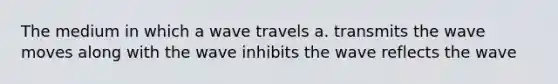 The medium in which a wave travels a. transmits the wave moves along with the wave inhibits the wave reflects the wave