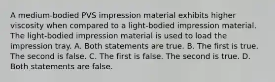 A medium-bodied PVS impression material exhibits higher viscosity when compared to a light-bodied impression material. The light-bodied impression material is used to load the impression tray. A. Both statements are true. B. The first is true. The second is false. C. The first is false. The second is true. D. Both statements are false.