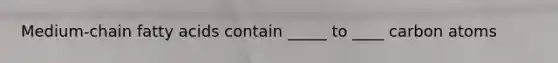 Medium-chain fatty acids contain _____ to ____ carbon atoms