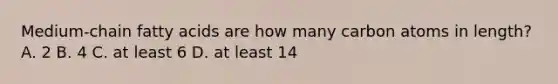 Medium-chain fatty acids are how many carbon atoms in length? A. 2 B. 4 C. at least 6 D. at least 14