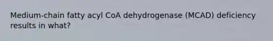 Medium-chain fatty acyl CoA dehydrogenase (MCAD) deficiency results in what?