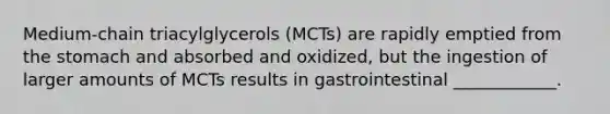 Medium-chain triacylglycerols (MCTs) are rapidly emptied from the stomach and absorbed and oxidized, but the ingestion of larger amounts of MCTs results in gastrointestinal ____________.