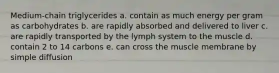 Medium-chain triglycerides a. contain as much energy per gram as carbohydrates b. are rapidly absorbed and delivered to liver c. are rapidly transported by the lymph system to the muscle d. contain 2 to 14 carbons e. can cross the muscle membrane by simple diffusion