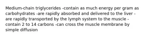 Medium-chain triglycerides -contain as much energy per gram as carbohydrates -are rapidly absorbed and delivered to the liver -are rapidly transported by the lymph system to the muscle -contain 2 to 14 carbons -can cross the muscle membrane by simple diffusion