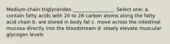 Medium-chain triglycerides _________________. Select one: a. contain fatty acids with 20 to 28 carbon atoms along the fatty acid chain b. are stored in body fat c. move across the intestinal mucosa directly into the bloodstream d. slowly elevate muscular glycogen levels