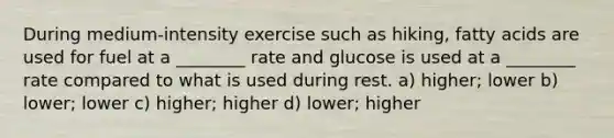 During medium-intensity exercise such as hiking, fatty acids are used for fuel at a ________ rate and glucose is used at a ________ rate compared to what is used during rest. a) higher; lower b) lower; lower c) higher; higher d) lower; higher