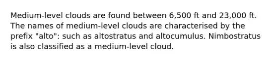 Medium-level clouds are found between 6,500 ft and 23,000 ft. The names of medium-level clouds are characterised by the prefix "alto": such as altostratus and altocumulus. Nimbostratus is also classified as a medium-level cloud.